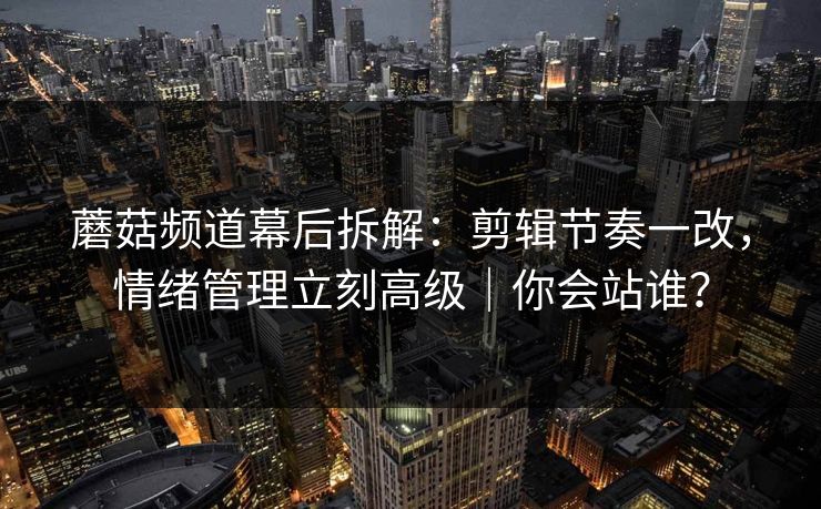 蘑菇频道幕后拆解：剪辑节奏一改，情绪管理立刻高级｜你会站谁？