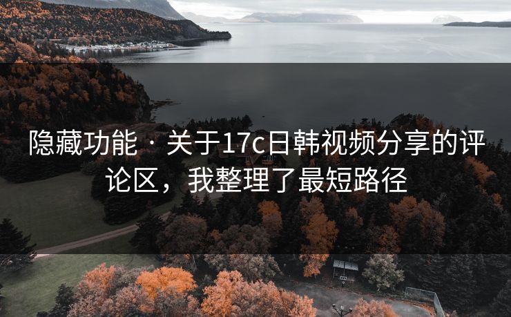 隐藏功能 · 关于17c日韩视频分享的评论区，我整理了最短路径
