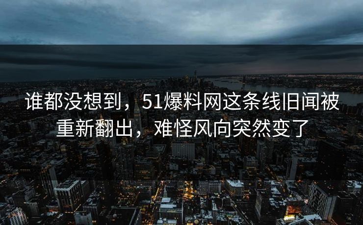 谁都没想到，51爆料网这条线旧闻被重新翻出，难怪风向突然变了