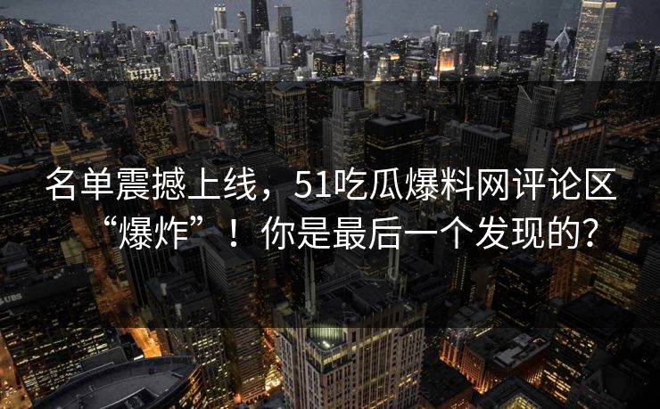 名单震撼上线，51吃瓜爆料网评论区“爆炸”！你是最后一个发现的？