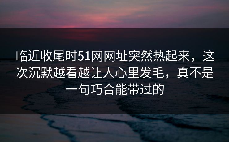 临近收尾时51网网址突然热起来，这次沉默越看越让人心里发毛，真不是一句巧合能带过的