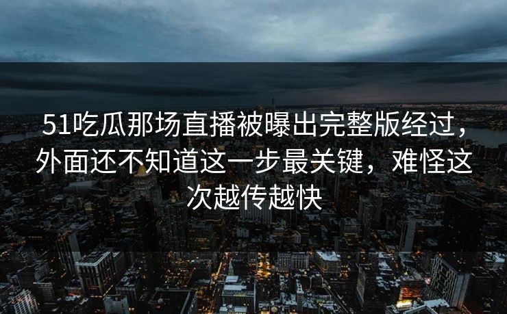 51吃瓜那场直播被曝出完整版经过，外面还不知道这一步最关键，难怪这次越传越快