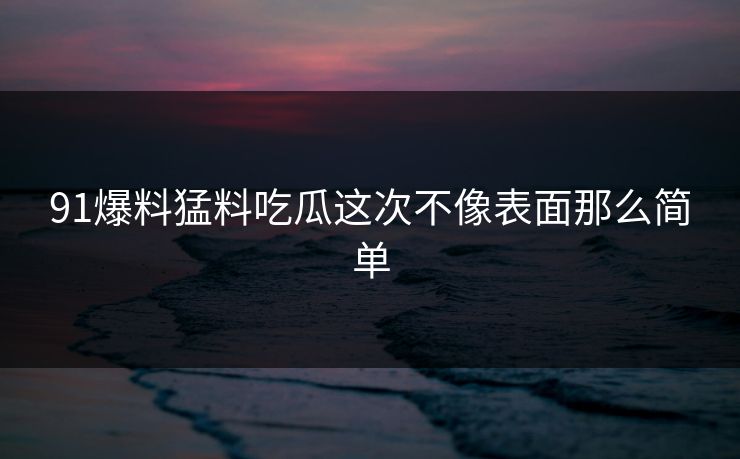91爆料猛料吃瓜这次不像表面那么简单